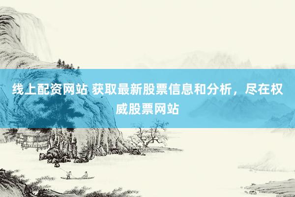 线上配资网站 获取最新股票信息和分析，尽在权威股票网站