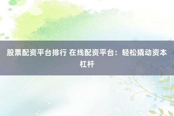 股票配资平台排行 在线配资平台：轻松撬动资本杠杆