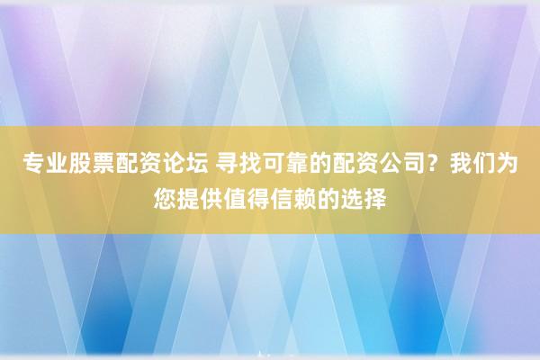 专业股票配资论坛 寻找可靠的配资公司？我们为您提供值得信赖的选择