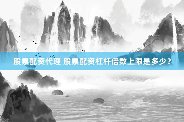 股票配资代理 股票配资杠杆倍数上限是多少？
