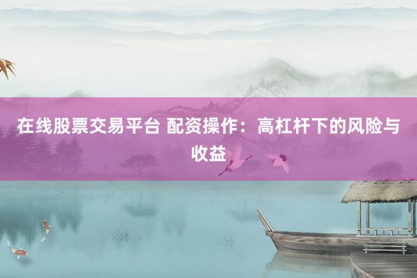 在线股票交易平台 配资操作：高杠杆下的风险与收益