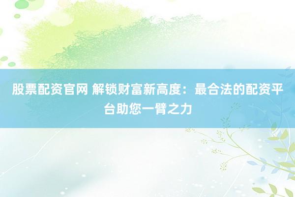 股票配资官网 解锁财富新高度：最合法的配资平台助您一臂之力