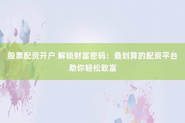 股票配资开户 解锁财富密码：最划算的配资平台助你轻松致富