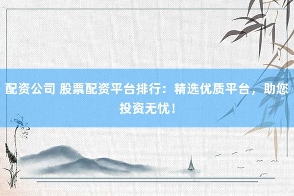 配资公司 股票配资平台排行：精选优质平台，助您投资无忧！