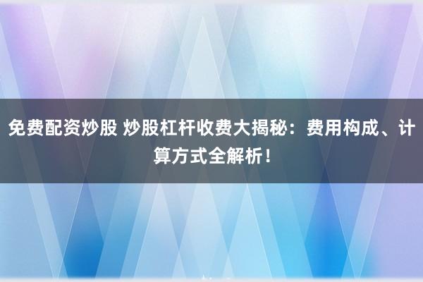 免费配资炒股 炒股杠杆收费大揭秘：费用构成、计算方式全解析！