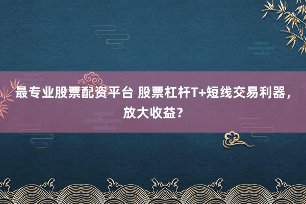 最专业股票配资平台 股票杠杆T+短线交易利器，放大收益？