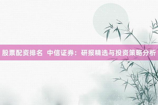 股票配资排名  中信证券：研报精选与投资策略分析
