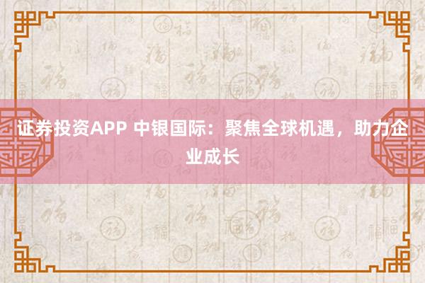 证券投资APP 中银国际：聚焦全球机遇，助力企业成长