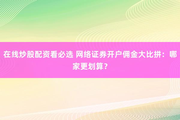 在线炒股配资看必选 网络证券开户佣金大比拼：哪家更划算？