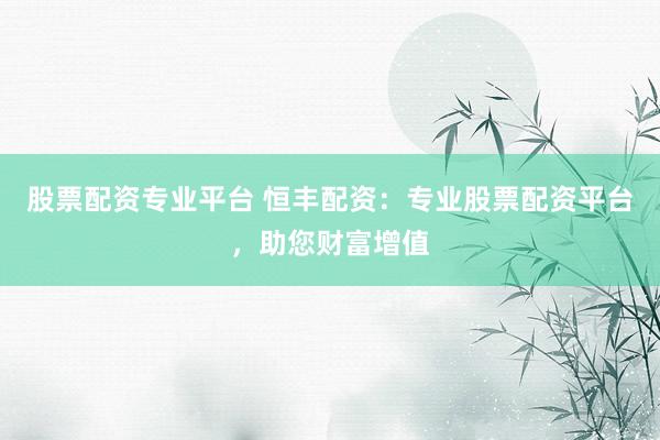 股票配资专业平台 恒丰配资：专业股票配资平台，助您财富增值
