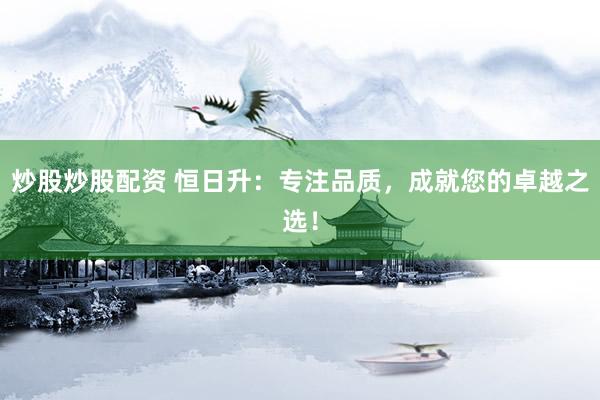 炒股炒股配资 恒日升：专注品质，成就您的卓越之选！
