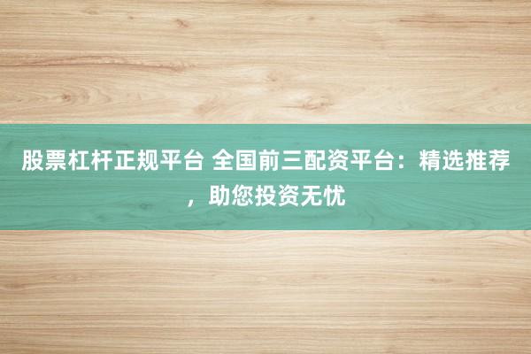 股票杠杆正规平台 全国前三配资平台：精选推荐，助您投资无忧