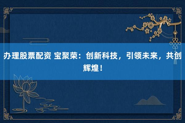办理股票配资 宝聚荣：创新科技，引领未来，共创辉煌！