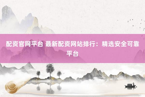 配资官网平台 最新配资网站排行：精选安全可靠平台