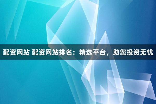 配资网站 配资网站排名：精选平台，助您投资无忧
