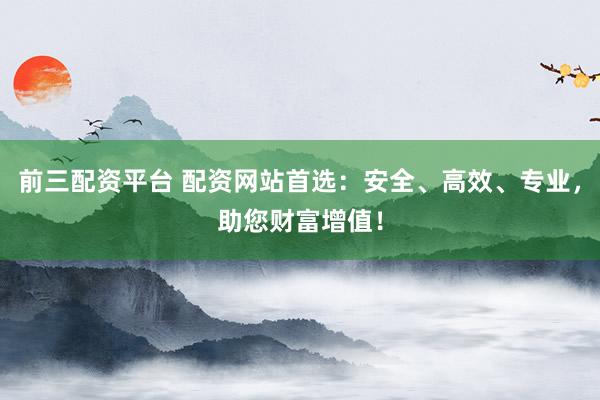 前三配资平台 配资网站首选：安全、高效、专业，助您财富增值！
