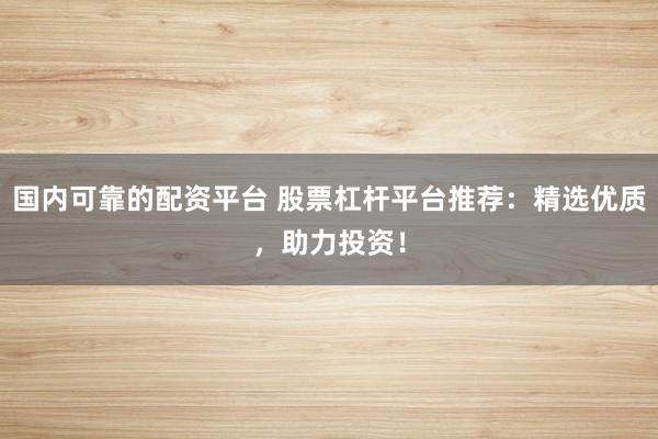 国内可靠的配资平台 股票杠杆平台推荐：精选优质，助力投资！