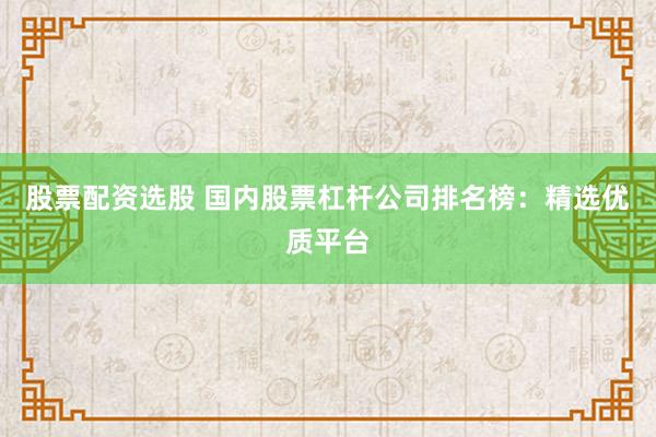 股票配资选股 国内股票杠杆公司排名榜：精选优质平台