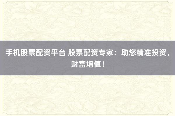 手机股票配资平台 股票配资专家：助您精准投资，财富增值！