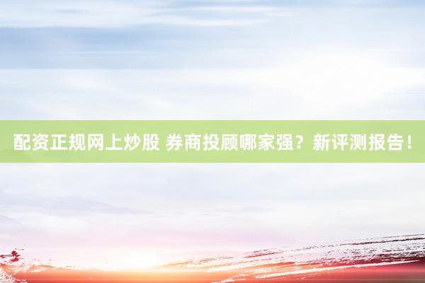 配资正规网上炒股 券商投顾哪家强？新评测报告！