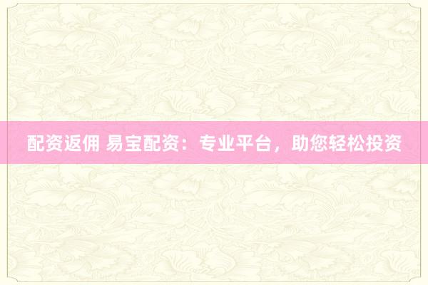 配资返佣 易宝配资：专业平台，助您轻松投资