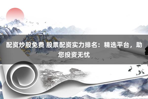 配资炒股免费 股票配资实力排名：精选平台，助您投资无忧
