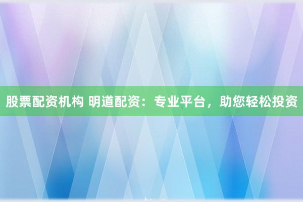 股票配资机构 明道配资：专业平台，助您轻松投资