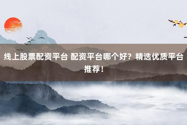 线上股票配资平台 配资平台哪个好？精选优质平台推荐！