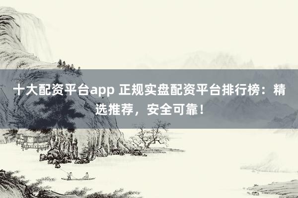十大配资平台app 正规实盘配资平台排行榜：精选推荐，安全可靠！