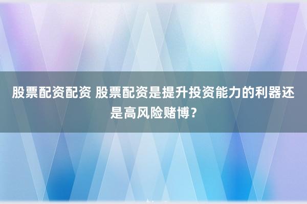股票配资配资 股票配资是提升投资能力的利器还是高风险赌博？