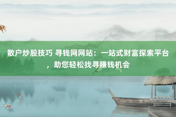散户炒股技巧 寻钱网网站：一站式财富探索平台，助您轻松找寻赚钱机会