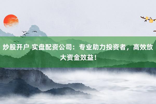 炒股开户 实盘配资公司：专业助力投资者，高效放大资金效益！