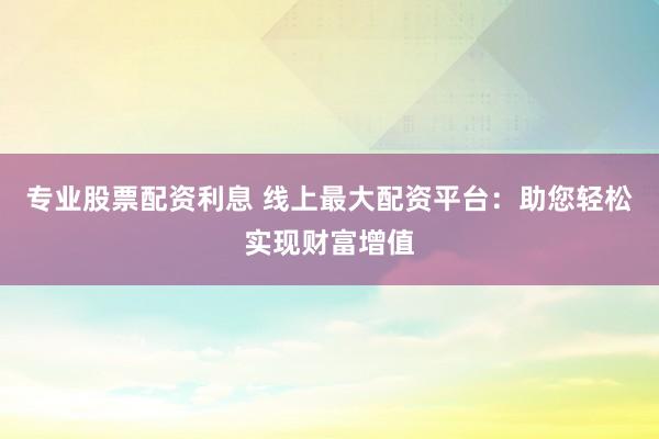专业股票配资利息 线上最大配资平台：助您轻松实现财富增值