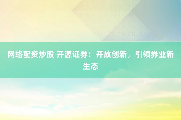 网络配资炒股 开源证券：开放创新，引领券业新生态