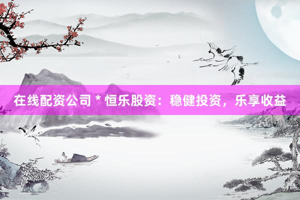 在线配资公司 * 恒乐股资：稳健投资，乐享收益