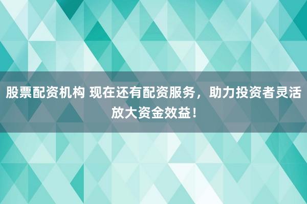 股票配资机构 现在还有配资服务，助力投资者灵活放大资金效益！