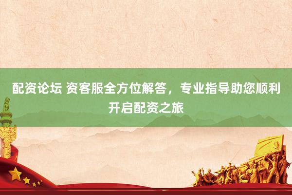 配资论坛 资客服全方位解答，专业指导助您顺利开启配资之旅