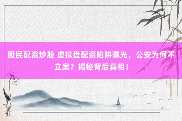 股民配资炒股 虚拟盘配资陷阱曝光，公安为何不立案？揭秘背后真相！
