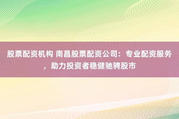 股票配资机构 南昌股票配资公司：专业配资服务，助力投资者稳健驰骋股市