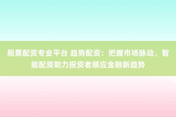 股票配资专业平台 趋势配资：把握市场脉动，智能配资助力投资者顺应金融新趋势