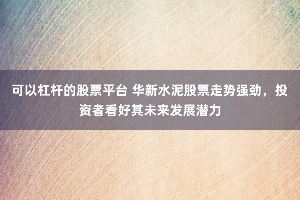 可以杠杆的股票平台 华新水泥股票走势强劲，投资者看好其未来发展潜力