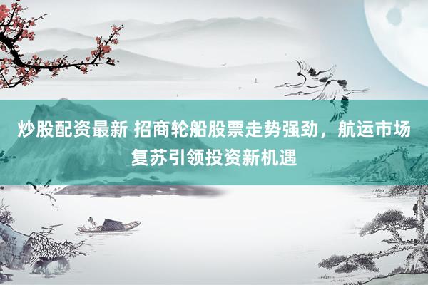 炒股配资最新 招商轮船股票走势强劲，航运市场复苏引领投资新机遇