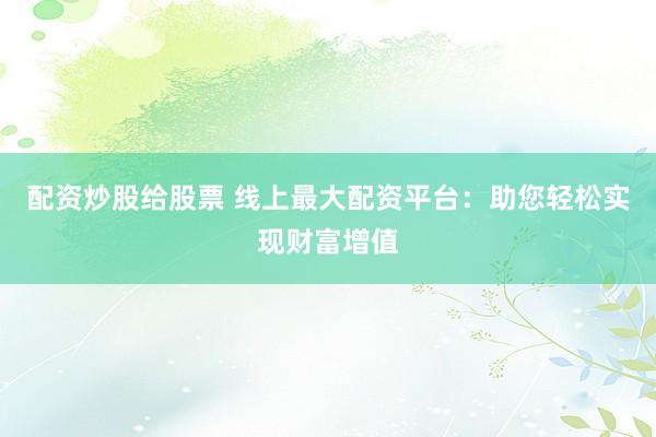 配资炒股给股票 线上最大配资平台：助您轻松实现财富增值