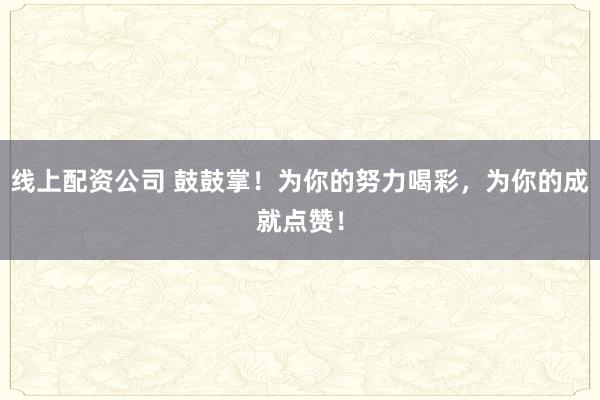 线上配资公司 鼓鼓掌！为你的努力喝彩，为你的成就点赞！