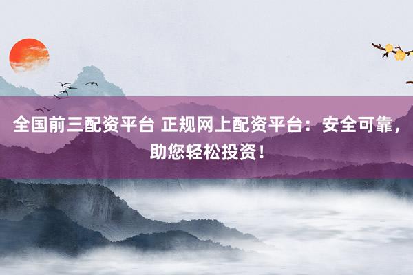 全国前三配资平台 正规网上配资平台：安全可靠，助您轻松投资！