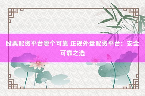 股票配资平台哪个可靠 正规外盘配资平台：安全可靠之选