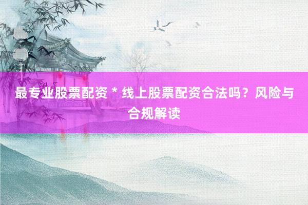 最专业股票配资 * 线上股票配资合法吗？风险与合规解读