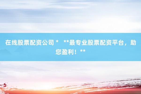 在线股票配资公司 *   **最专业股票配资平台，助您盈利！**