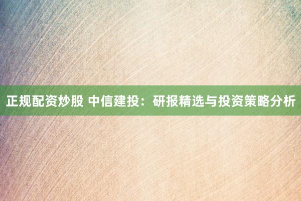 正规配资炒股 中信建投：研报精选与投资策略分析