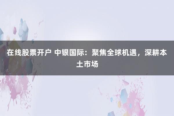 在线股票开户 中银国际：聚焦全球机遇，深耕本土市场